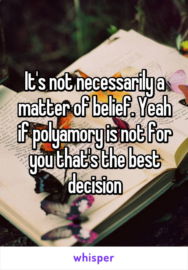 It's not necessarily a matter of belief. Yeah if polyamory is not for you that's the best decision