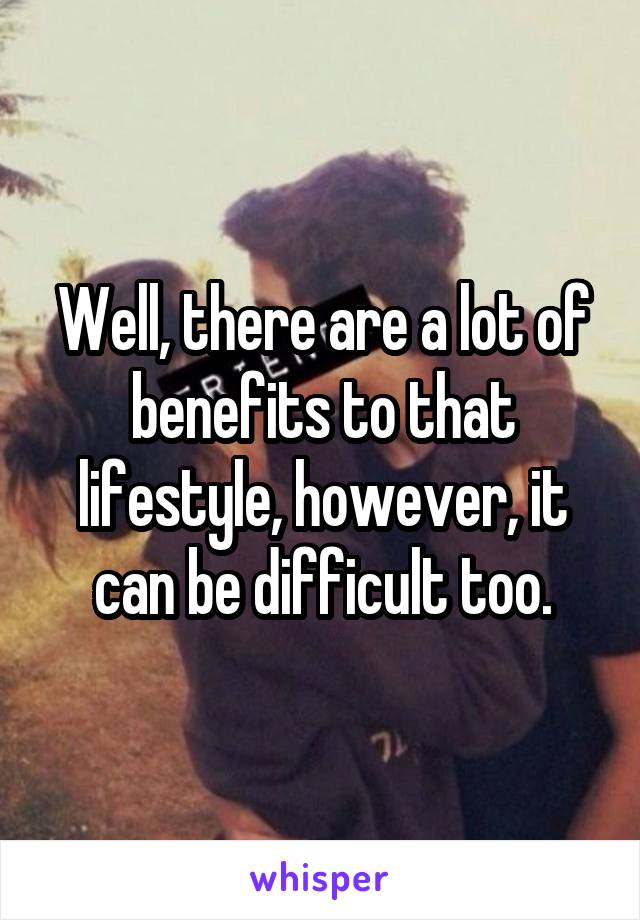 Well, there are a lot of benefits to that lifestyle, however, it can be difficult too.