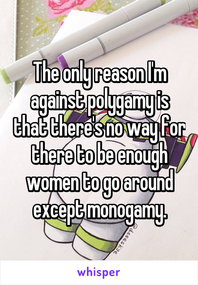 The only reason I'm against polygamy is that there's no way for there to be enough women to go around except monogamy.