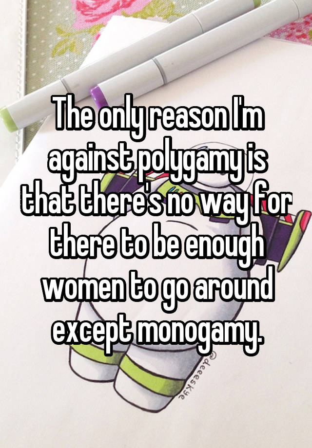 The only reason I'm against polygamy is that there's no way for there to be enough women to go around except monogamy.