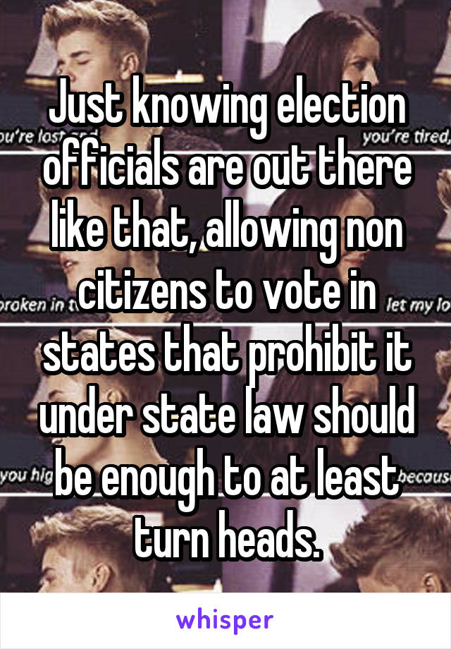 Just knowing election officials are out there like that, allowing non citizens to vote in states that prohibit it under state law should be enough to at least turn heads.