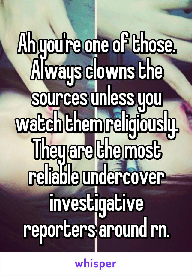 Ah you're one of those. Always clowns the sources unless you watch them religiously. They are the most reliable undercover investigative reporters around rn.