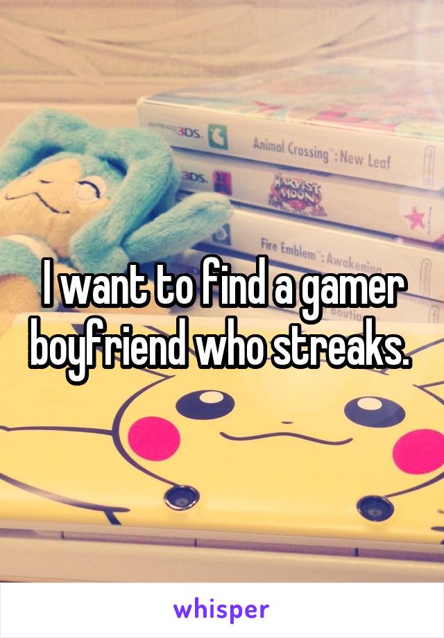 I want to find a gamer boyfriend who streaks. 