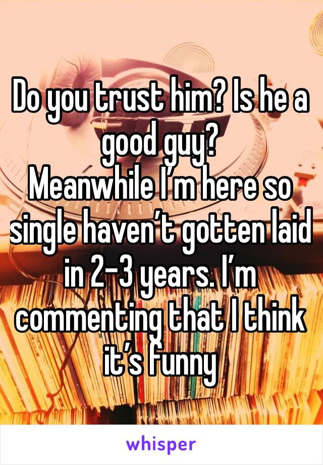 Do you trust him? Is he a good guy?
Meanwhile I’m here so single haven’t gotten laid in 2-3 years. I’m commenting that I think it’s funny 