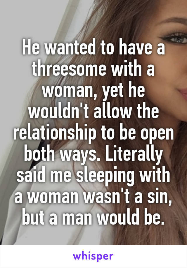 He wanted to have a threesome with a woman, yet he wouldn't allow the relationship to be open both ways. Literally said me sleeping with a woman wasn't a sin, but a man would be.