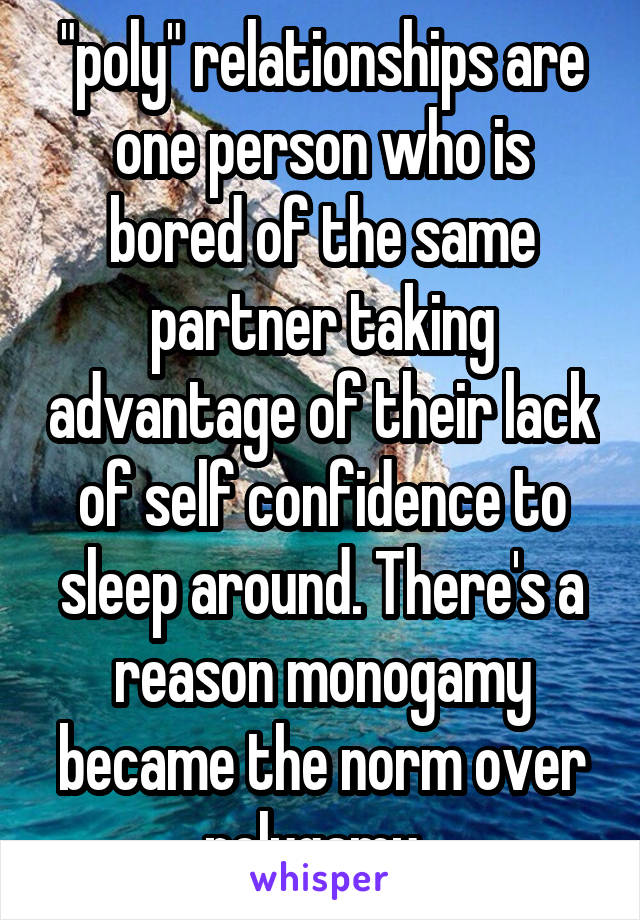 "poly" relationships are one person who is bored of the same partner taking advantage of their lack of self confidence to sleep around. There's a reason monogamy became the norm over polygamy. 