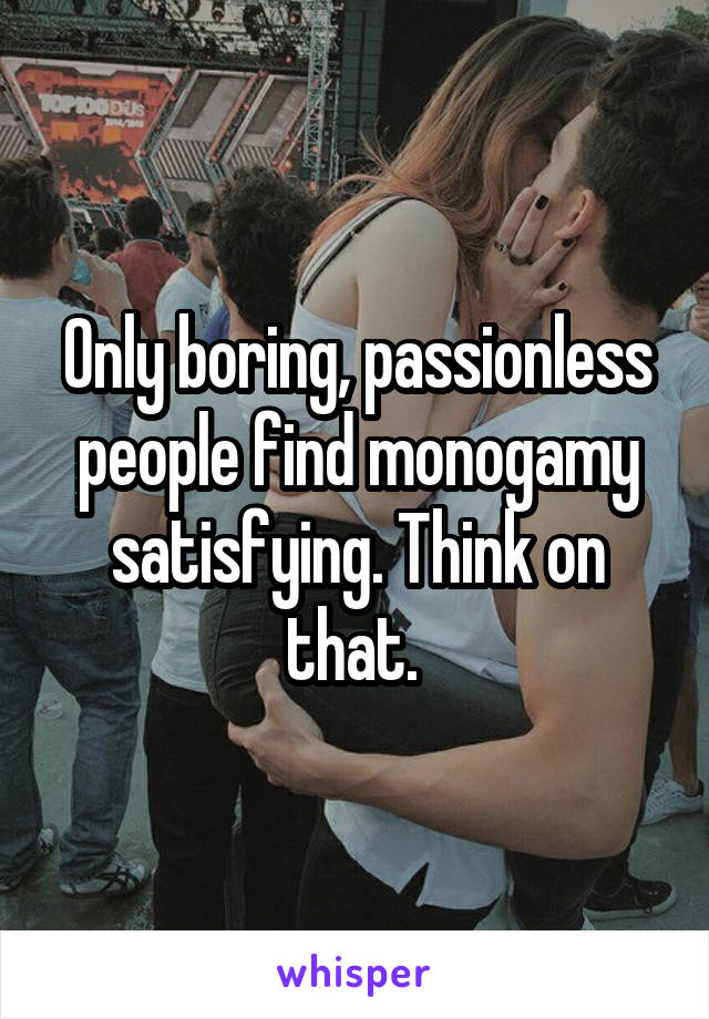 Only boring, passionless people find monogamy satisfying. Think on that. 