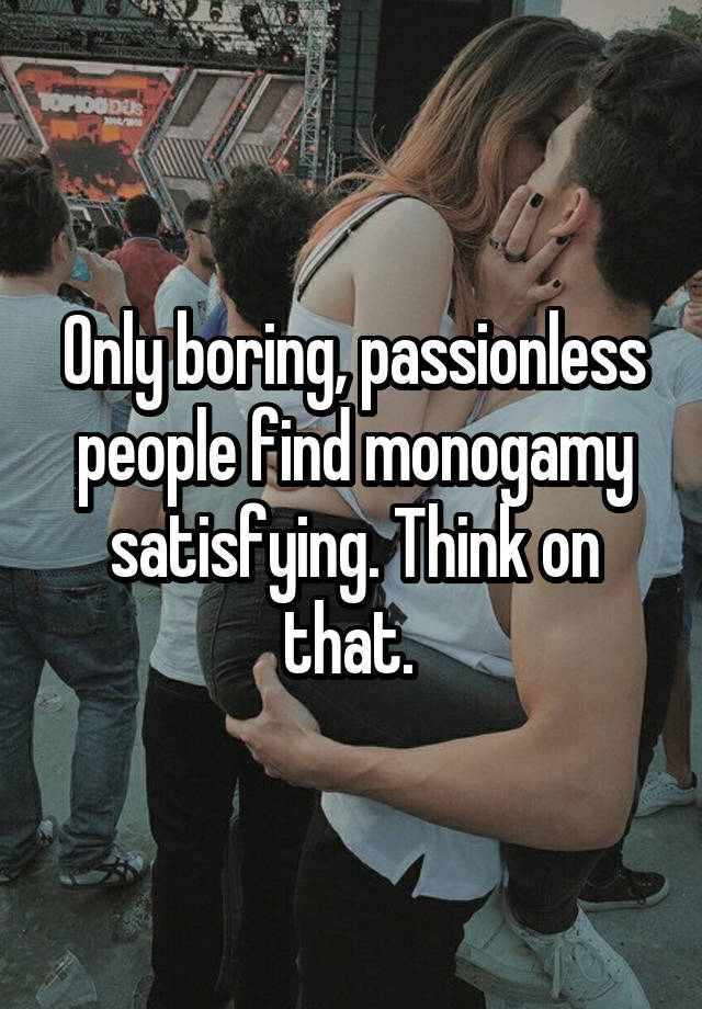 Only boring, passionless people find monogamy satisfying. Think on that. 