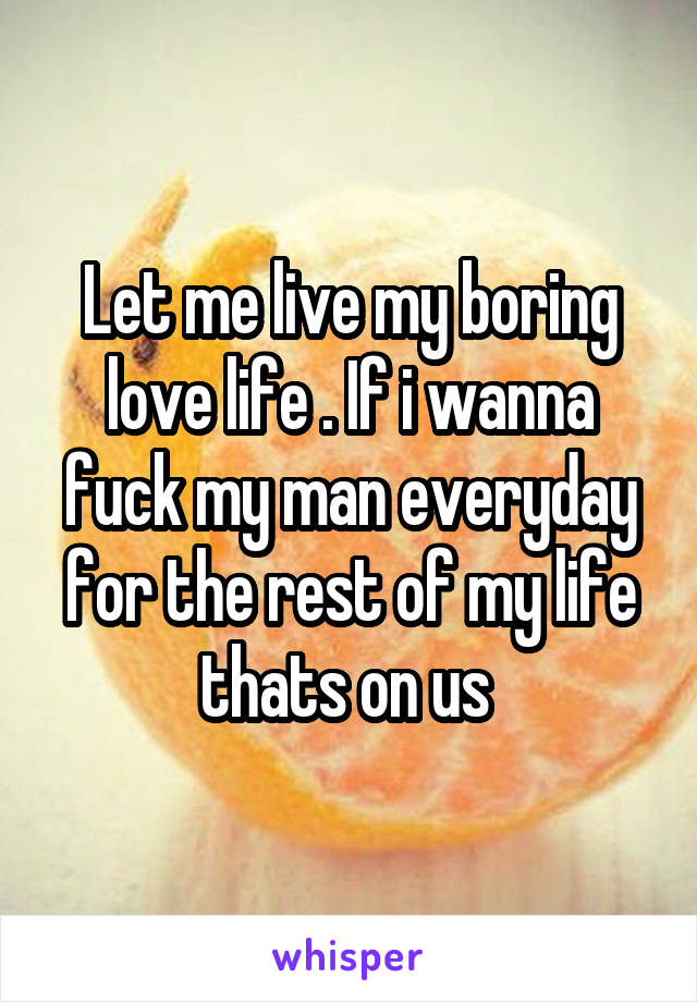 Let me live my boring love life . If i wanna fuck my man everyday for the rest of my life thats on us 