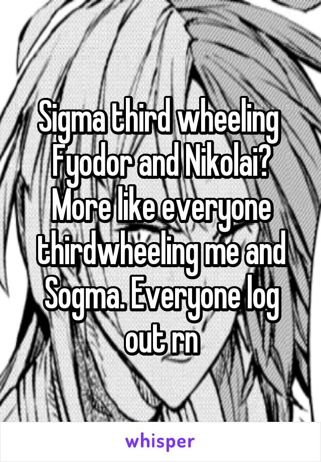 Sigma third wheeling  Fyodor and Nikolai? More like everyone thirdwheeling me and Sogma. Everyone log out rn