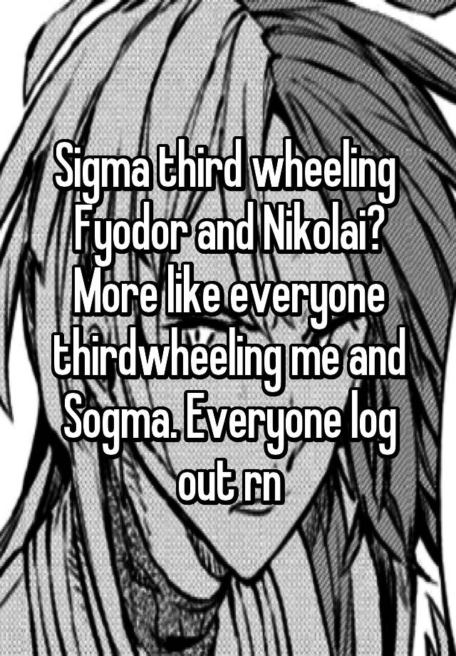 Sigma third wheeling  Fyodor and Nikolai? More like everyone thirdwheeling me and Sogma. Everyone log out rn