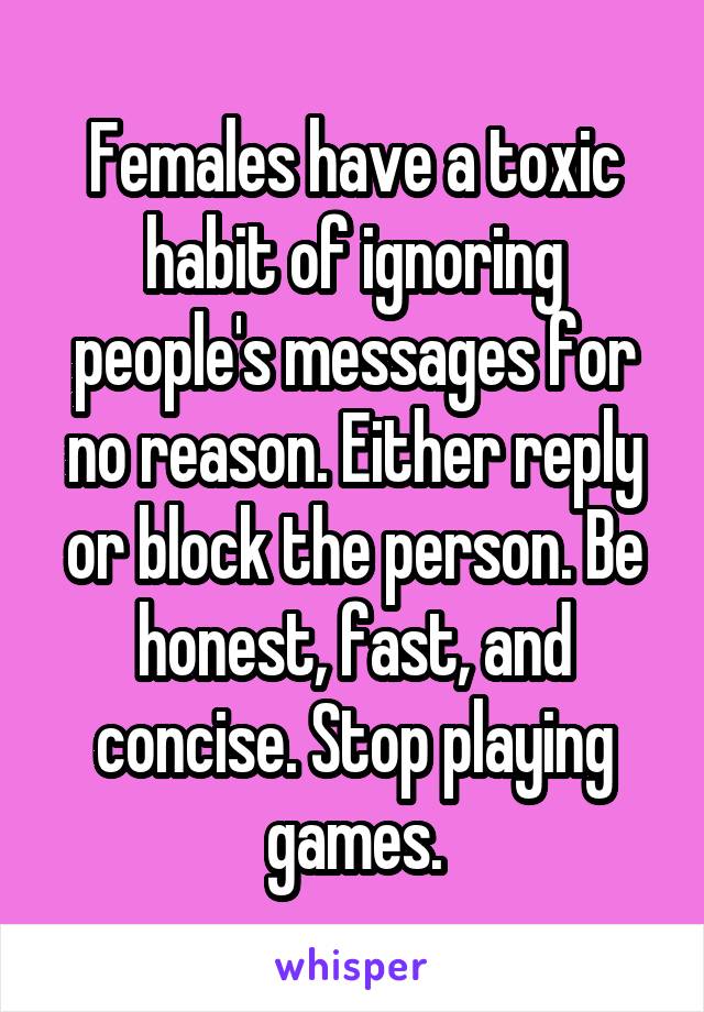 Females have a toxic habit of ignoring people's messages for no reason. Either reply or block the person. Be honest, fast, and concise. Stop playing games.