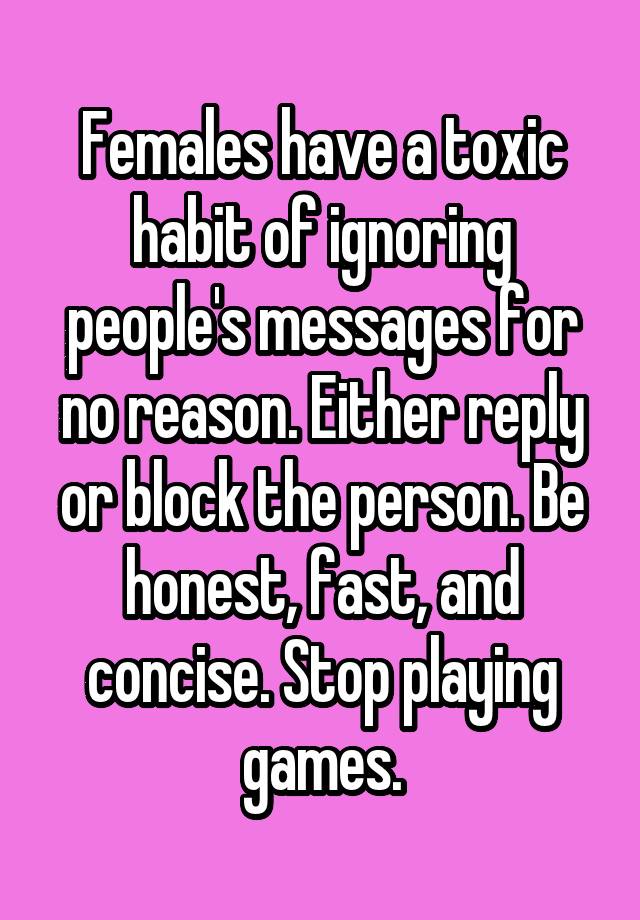 Females have a toxic habit of ignoring people's messages for no reason. Either reply or block the person. Be honest, fast, and concise. Stop playing games.