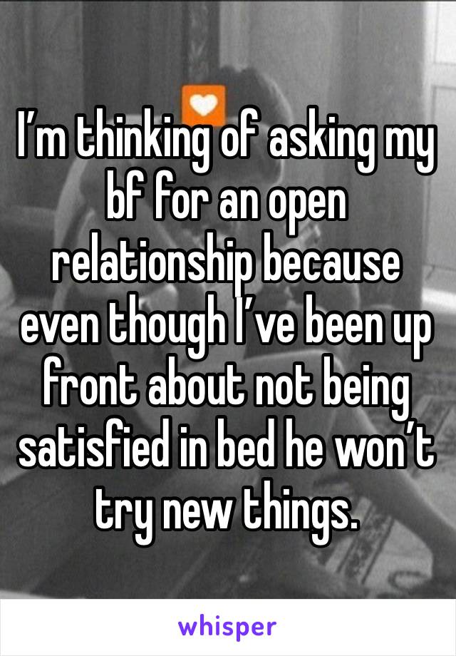 I’m thinking of asking my bf for an open relationship because even though I’ve been up front about not being satisfied in bed he won’t try new things. 