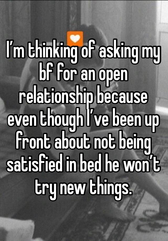 I’m thinking of asking my bf for an open relationship because even though I’ve been up front about not being satisfied in bed he won’t try new things. 