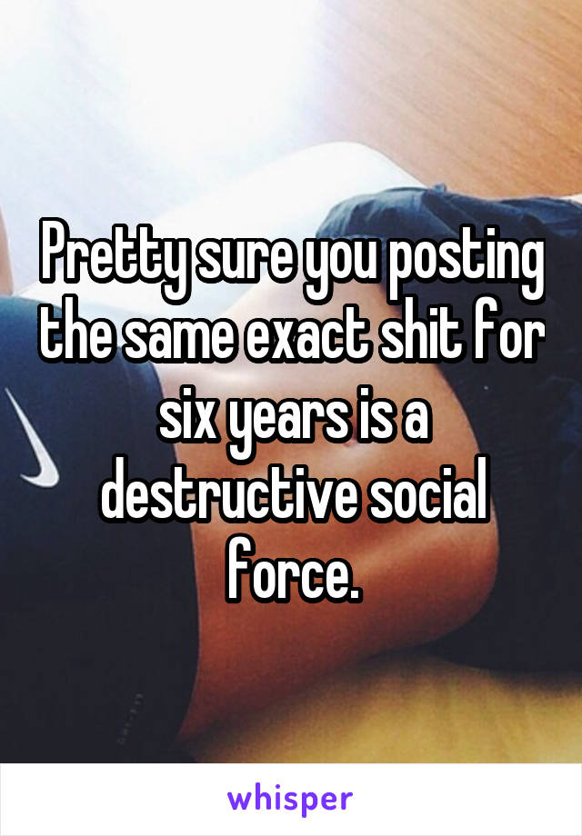 Pretty sure you posting the same exact shit for six years is a destructive social force.