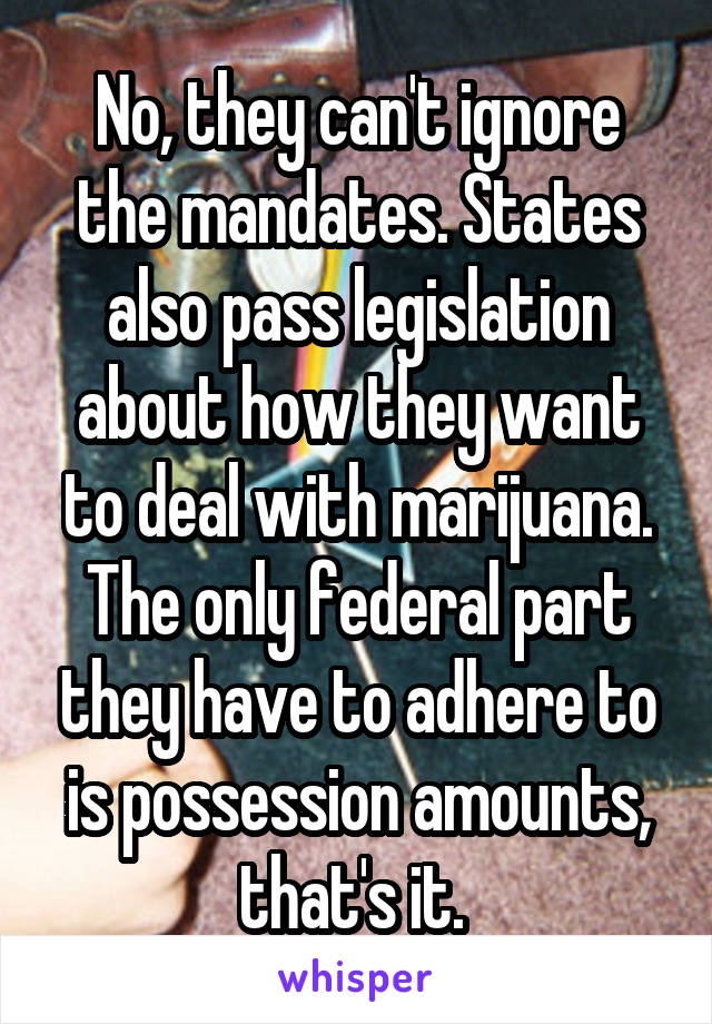 No, they can't ignore the mandates. States also pass legislation about how they want to deal with marijuana. The only federal part they have to adhere to is possession amounts, that's it. 