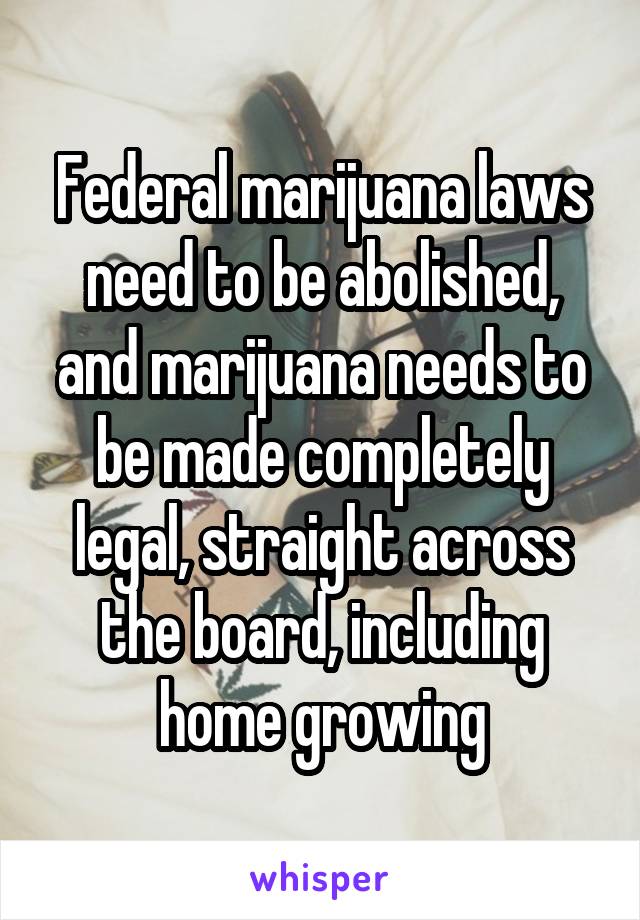 Federal marijuana laws need to be abolished, and marijuana needs to be made completely legal, straight across the board, including home growing