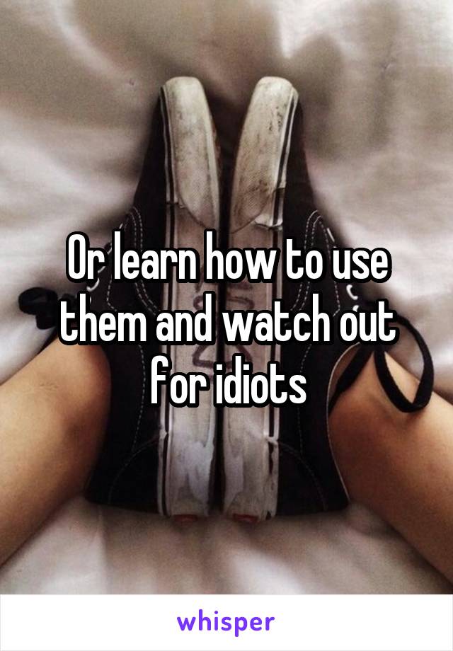 Or learn how to use them and watch out for idiots