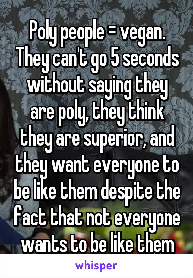 Poly people = vegan. They can't go 5 seconds without saying they are poly, they think they are superior, and they want everyone to be like them despite the fact that not everyone wants to be like them