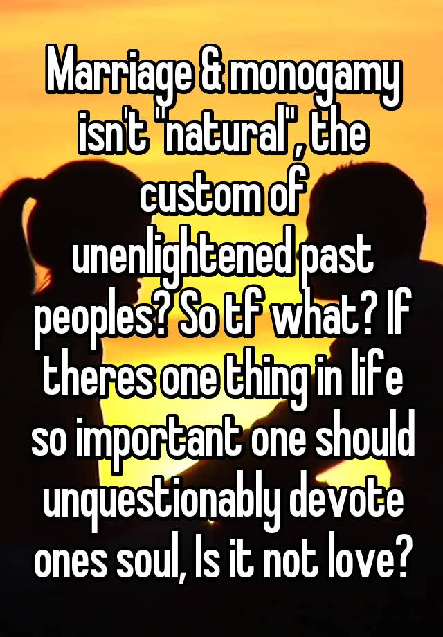 Marriage & monogamy isn't "natural", the custom of unenlightened past peoples? So tf what? If theres one thing in life so important one should unquestionably devote ones soul, Is it not love?