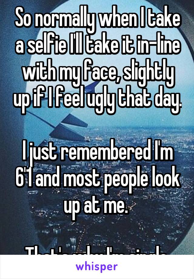 So normally when I take a selfie I'll take it in-line with my face, slightly up if I feel ugly that day. 
I just remembered I'm 6'1 and most people look up at me. 

That's why I'm single.