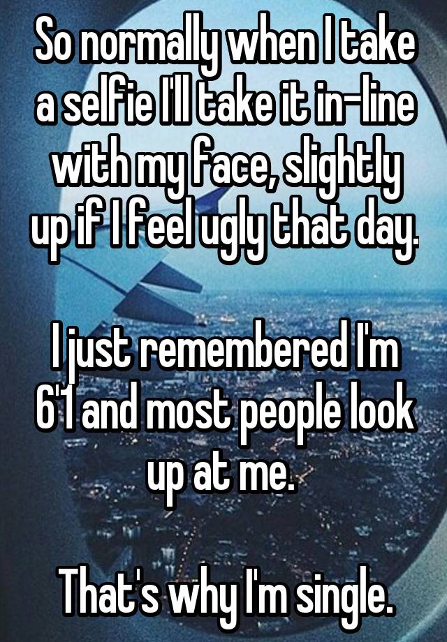 So normally when I take a selfie I'll take it in-line with my face, slightly up if I feel ugly that day. 
I just remembered I'm 6'1 and most people look up at me. 

That's why I'm single.