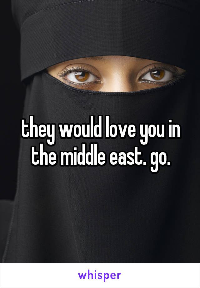 they would love you in the middle east. go.