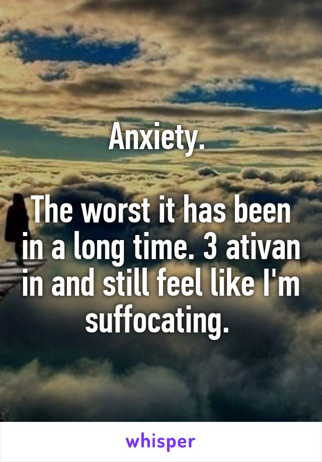 Anxiety. 

The worst it has been in a long time. 3 ativan in and still feel like I'm suffocating. 