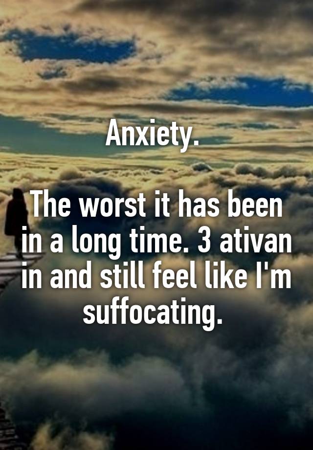 Anxiety. 

The worst it has been in a long time. 3 ativan in and still feel like I'm suffocating. 