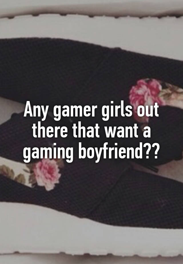 Any gamer girls out there that want a gaming boyfriend??