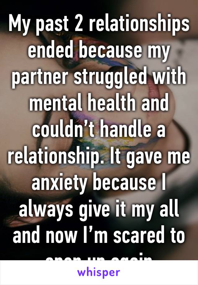 My past 2 relationships ended because my partner struggled with mental health and couldn’t handle a relationship. It gave me anxiety because I always give it my all and now I’m scared to open up again