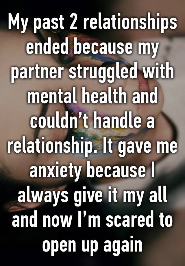 My past 2 relationships ended because my partner struggled with mental health and couldn’t handle a relationship. It gave me anxiety because I always give it my all and now I’m scared to open up again