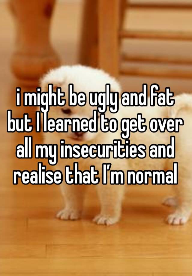 i might be ugly and fat but I learned to get over all my insecurities and realise that I’m normal 