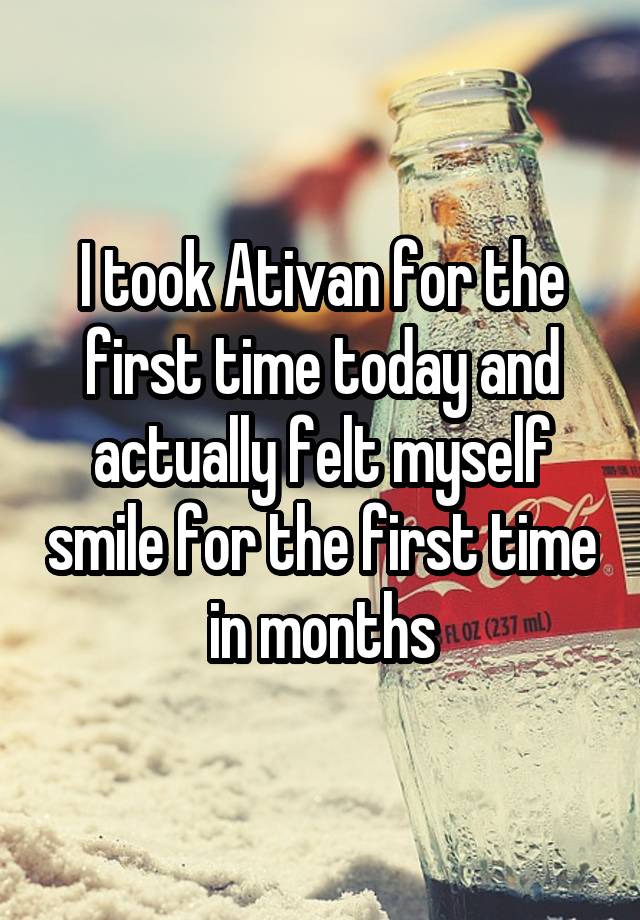 I took Ativan for the first time today and actually felt myself smile for the first time in months