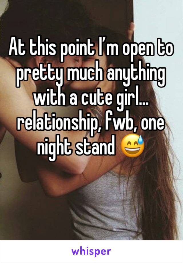 At this point I’m open to pretty much anything with a cute girl…relationship, fwb, one night stand 😅