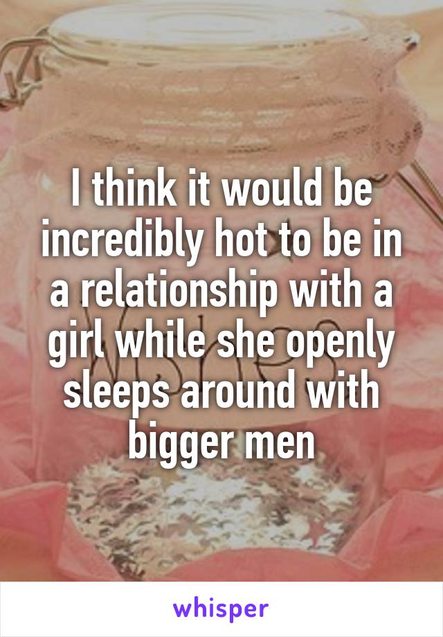 I think it would be incredibly hot to be in a relationship with a girl while she openly sleeps around with bigger men