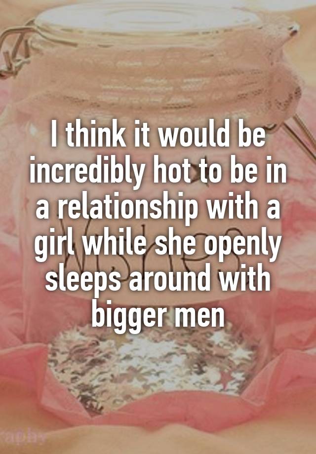 I think it would be incredibly hot to be in a relationship with a girl while she openly sleeps around with bigger men