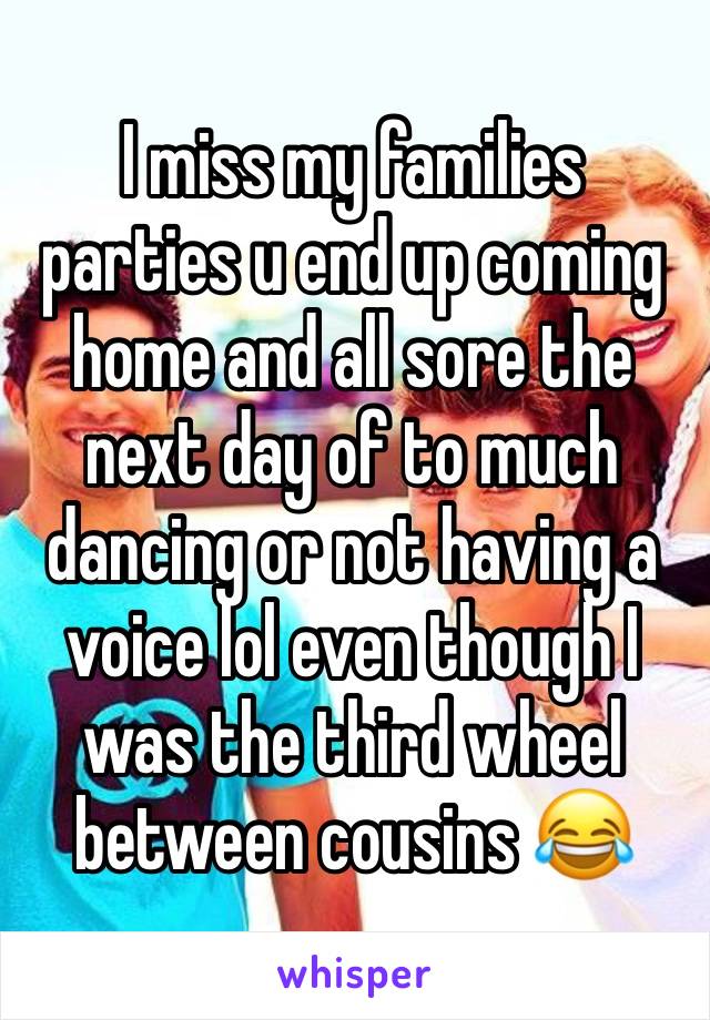 I miss my families parties u end up coming home and all sore the next day of to much dancing or not having a voice lol even though I was the third wheel between cousins 😂 