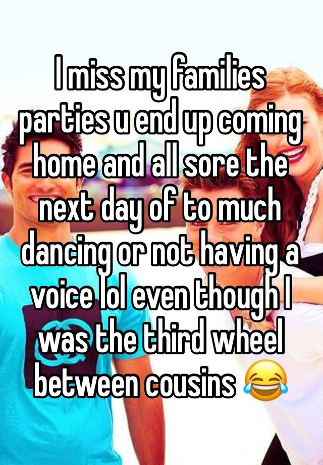 I miss my families parties u end up coming home and all sore the next day of to much dancing or not having a voice lol even though I was the third wheel between cousins 😂 