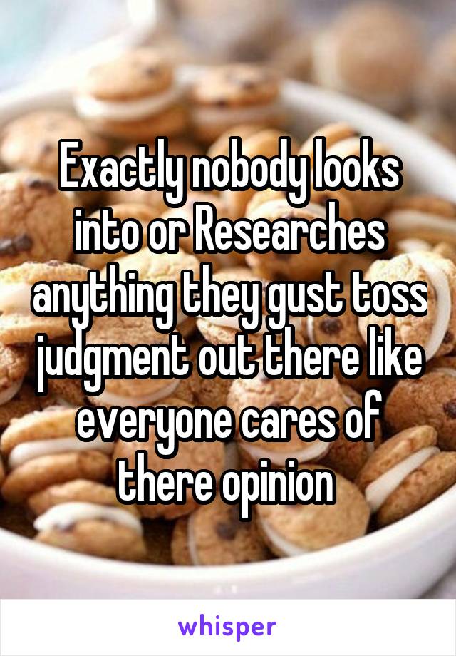 Exactly nobody looks into or Researches anything they gust toss judgment out there like everyone cares of there opinion 