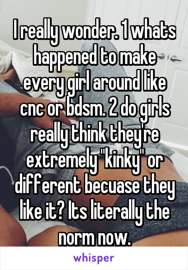 I really wonder. 1 whats happened to make every girl around like cnc or bdsm. 2 do girls really think they're extremely "kinky" or different becuase they like it? Its literally the norm now.