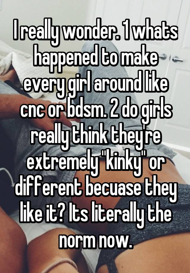 I really wonder. 1 whats happened to make every girl around like cnc or bdsm. 2 do girls really think they're extremely "kinky" or different becuase they like it? Its literally the norm now.