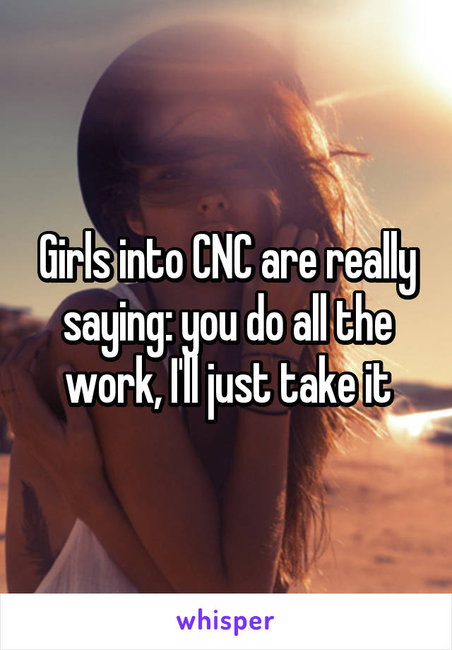 Girls into CNC are really saying: you do all the work, I'll just take it