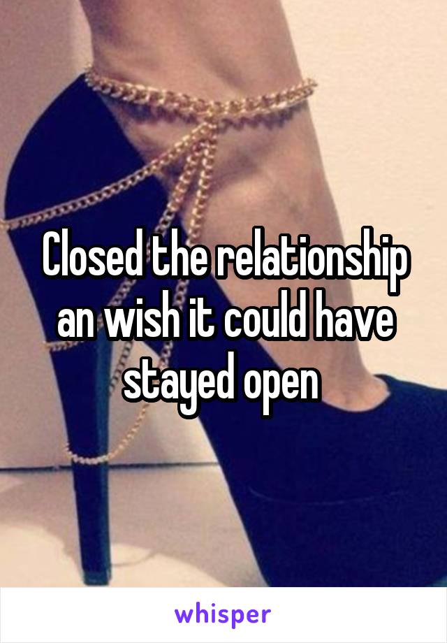 Closed the relationship an wish it could have stayed open 