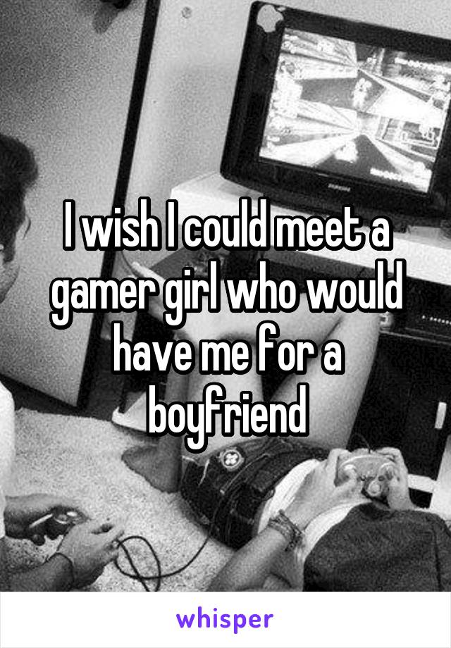 I wish I could meet a gamer girl who would have me for a boyfriend