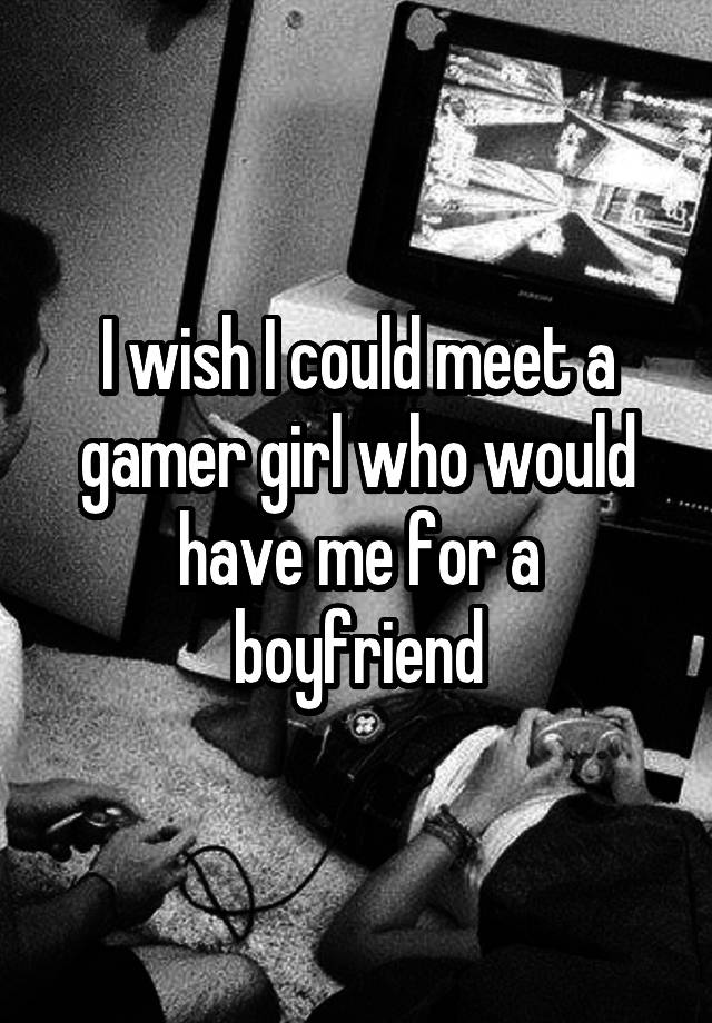 I wish I could meet a gamer girl who would have me for a boyfriend