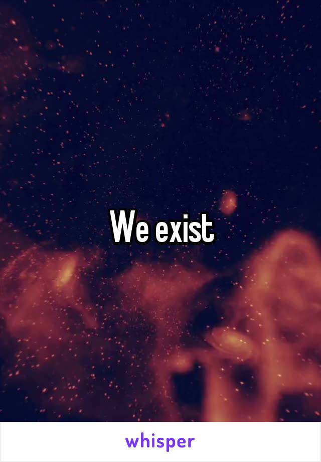 We exist