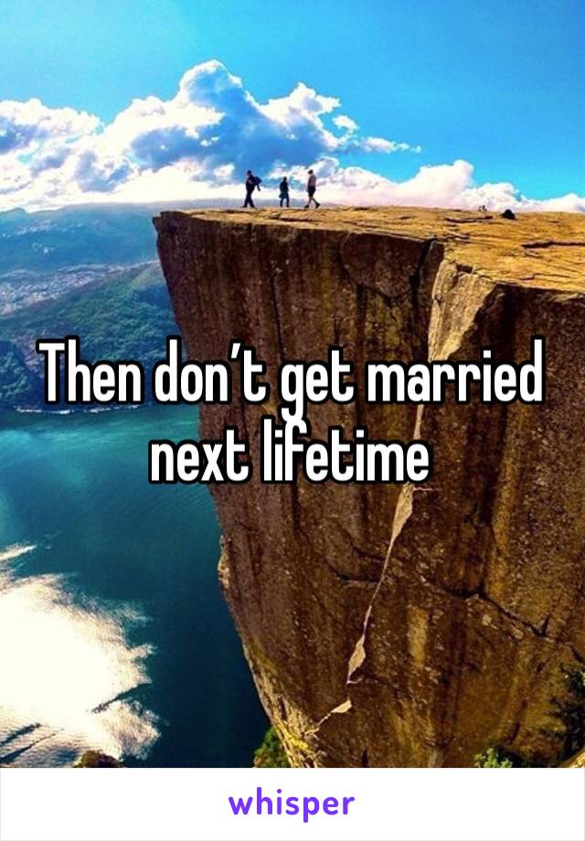 Then don’t get married next lifetime 