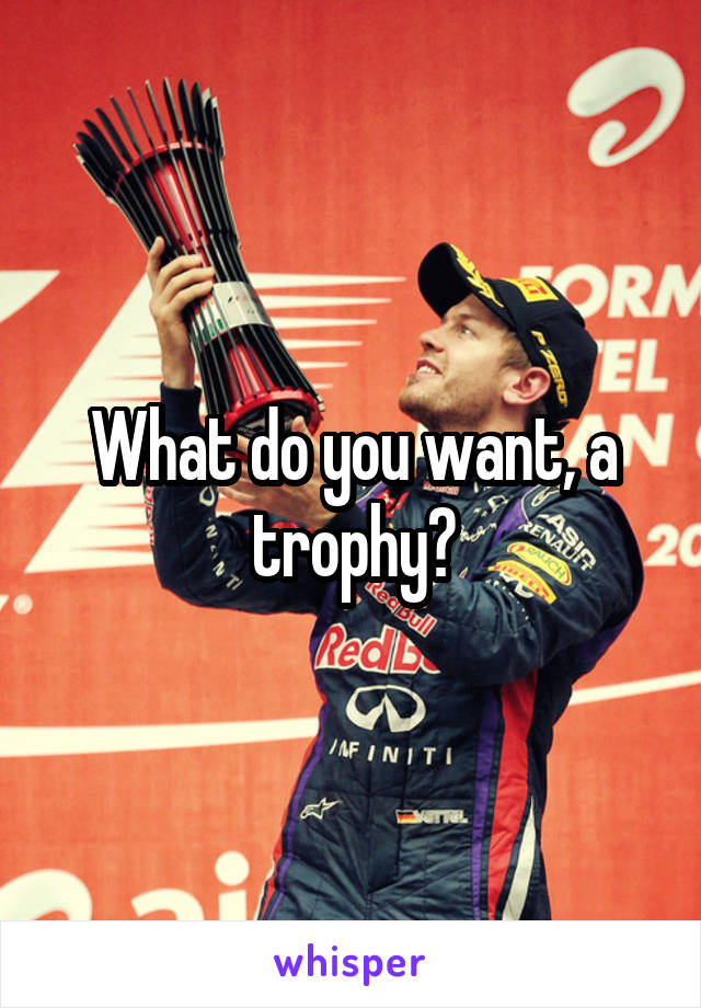 What do you want, a trophy?